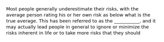 Most people generally underestimate their risks, with the average person rating his or her own risk as below what is the true average. This has been referred to as the ___________, and it may actually lead people in general to ignore or minimize the risks inherent in life or to take more risks that they should