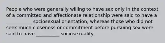 People who were generally willing to have sex only in the context of a committed and affectionate relationship were said to have a ___________ sociosexual orientation, whereas those who did not seek much closeness or commitment before pursuing sex were said to have __________ sociosexuality.