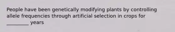 People have been genetically modifying plants by controlling allele frequencies through artificial selection in crops for _________ years