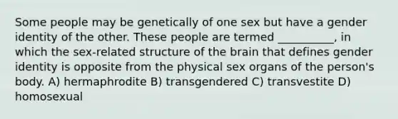 Some people may be genetically of one sex but have a gender identity of the other. These people are termed __________, in which the sex-related structure of the brain that defines gender identity is opposite from the physical sex organs of the person's body.​ A) ​hermaphrodite B) ​transgendered C) ​transvestite D) ​homosexual