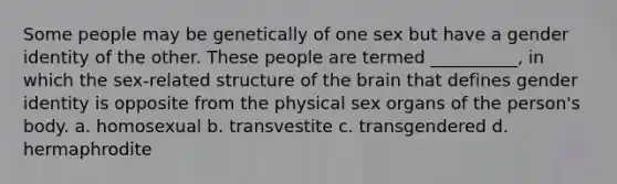 Some people may be genetically of one sex but have a gender identity of the other. These people are termed __________, in which the sex-related structure of the brain that defines gender identity is opposite from the physical sex organs of the person's body. a. homosexual b. transvestite c. transgendered d. hermaphrodite