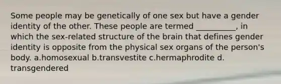 Some people may be genetically of one sex but have a gender identity of the other. These people are termed __________, in which the sex-related structure of the brain that defines gender identity is opposite from the physical sex organs of the person's body.​ a.​homosexual b.​transvestite c.​hermaphrodite d.​transgendered