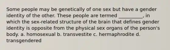 Some people may be genetically of one sex but have a gender identity of the other. These people are termed __________, in which the sex-related structure of the brain that defines gender identity is opposite from the physical sex organs of the person's body. a. homosexual b. transvestite c. hermaphrodite d. transgendered