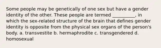 Some people may be genetically of one sex but have a gender identity of the other. These people are termed __________, in which the sex-related structure of the brain that defines gender identity is opposite from the physical sex organs of the person's body.​ a. ​transvestite b. ​hermaphrodite c. ​transgendered d. ​homosexual