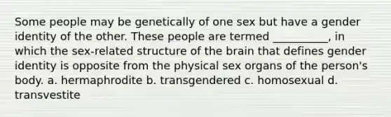 Some people may be genetically of one sex but have a gender identity of the other. These people are termed __________, in which the sex-related structure of the brain that defines gender identity is opposite from the physical sex organs of the person's body.​ a. ​hermaphrodite b. ​transgendered c. ​homosexual d. ​transvestite