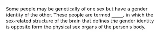 Some people may be genetically of one sex but have a gender identity of the other. These people are termed _____, in which the sex-related structure of the brain that defines the gender identity is opposite form the physical sex organs of the person's body.