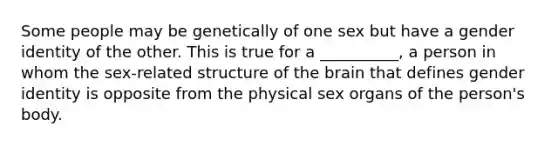 Some people may be genetically of one sex but have a gender identity of the other. This is true for a __________, a person in whom the sex-related structure of the brain that defines gender identity is opposite from the physical sex organs of the person's body.