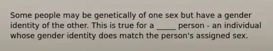 Some people may be genetically of one sex but have a gender identity of the other. This is true for a _____ person - an individual whose gender identity does match the person's assigned sex.