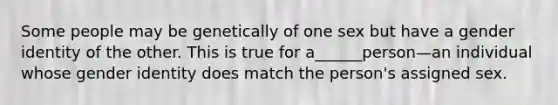 Some people may be genetically of one sex but have a gender identity of the other. This is true for a______person—an individual whose gender identity does match the person's assigned sex.