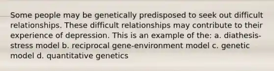 Some people may be genetically predisposed to seek out difficult relationships. These difficult relationships may contribute to their experience of depression. This is an example of the: a. diathesis-stress model b. reciprocal gene-environment model c. genetic model d. quantitative genetics