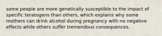 some people are more genetically susceptible to the impact of specific teratogens than others, which explains why some mothers can drink alcohol during pregnancy with no negative effects while others suffer tremendous consequences.