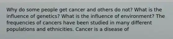 Why do some people get cancer and others do not? What is the influence of genetics? What is the influence of environment? The frequencies of cancers have been studied in many different populations and ethnicities. Cancer is a disease of