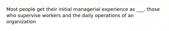 Most people get their initial managerial experience as ___, those who supervise workers and the daily operations of an organization