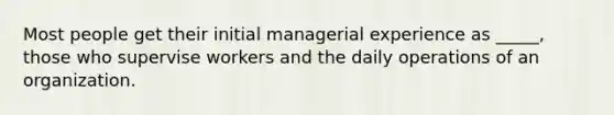 Most people get their initial managerial experience as _____, those who supervise workers and the daily operations of an organization.