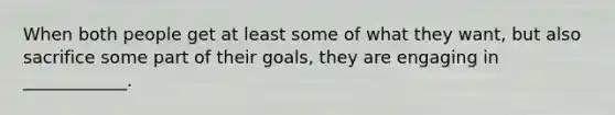 When both people get at least some of what they want, but also sacrifice some part of their goals, they are engaging in ____________.