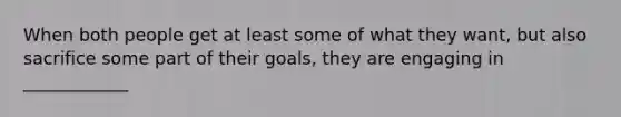 When both people get at least some of what they want, but also sacrifice some part of their goals, they are engaging in ____________