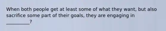 When both people get at least some of what they want, but also sacrifice some part of their goals, they are engaging in __________?