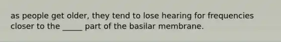 as people get older, they tend to lose hearing for frequencies closer to the _____ part of the basilar membrane.