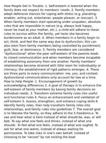 How People Get In Trouble: 1. Self-esteem is lowered when the family does not respect its members' needs. 2. Family members adopt defensive stances for coping with stress (e.g. placating-enabler, acting out, entertainer, people pleaser, or rescuer). 3. When family members start operating under unspoken, absolute rules that are impossible in nature (e.g. always look happy, never be mad at your mother, etc.), a child will adhere to these rules to survive within the family, yet he/or she becomes burdensome as an adult. 4. When members in a family begin to act, think, and feel the same way due to dysfunction; this can also stem from family members being controlled by punishment, guilt, fear, or dominance. 5. Family members are considered "dysfunctional" when the poor self-esteem of the parents leads to closed communication and when members become incapable of establishing autonomy from one another. Family members' relationships become strained with little room for individuality or intimacy; the establishment of rigid patterns emerges. 6. There are three parts to every communication: me, you, and context; dysfunctional communications only account for two at a time. How to Help People: 1. Encouragement of growth by acknowledging differences 2. A goal of therapy is to enhance the self-esteem of family members by basing family decisions on individual needs. 3. Transform extreme family rules into useful and functional rules 4. Focus on enhancement and validation of self-esteem 5. Assess, strengthen, and enhance coping skills 6. Identify family roles, then help transform family roles into relationships, and family rules into guidelines 7. The overall goal is to liberate the family, so they adhere to the 5 freedoms:a. To see and hear what is here instead of what should be, was, or will beb. To say what one feels and thinks, instead of what one shouldc. To feel what one feels, instead of what one oughtd. To ask for what one wants, instead of always waiting for permissione. To take risks in one's own behalf, instead of choosing to be "secure" by not rocking the boat