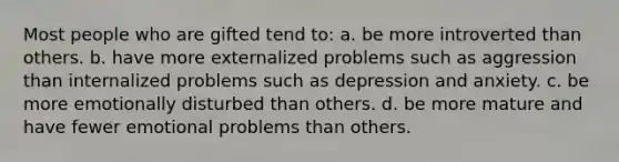 Most people who are gifted tend to: a. be more introverted than others. b. have more externalized problems such as aggression than internalized problems such as depression and anxiety. c. be more emotionally disturbed than others. d. be more mature and have fewer emotional problems than others.