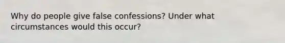 Why do people give false confessions? Under what circumstances would this occur?