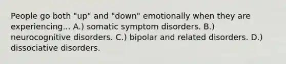 People go both "up" and "down" emotionally when they are experiencing... A.) somatic symptom disorders. B.) neurocognitive disorders. C.) bipolar and related disorders. D.) dissociative disorders.