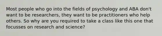 Most people who go into the fields of psychology and ABA don't want to be researchers, they want to be practitioners who help others. So why are you required to take a class like this one that focusses on research and science?