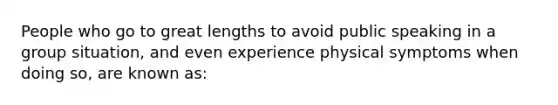 People who go to great lengths to avoid public speaking in a group situation, and even experience physical symptoms when doing so, are known as: