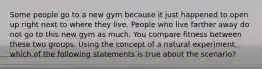 Some people go to a new gym because it just happened to open up right next to where they live. People who live farther away do not go to this new gym as much. You compare fitness between these two groups. Using the concept of a natural​ experiment, which of the following statements is true about the​ scenario?