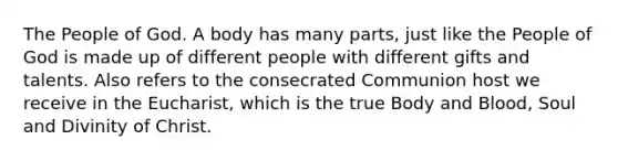 The People of God. A body has many parts, just like the People of God is made up of different people with different gifts and talents. Also refers to the consecrated Communion host we receive in the Eucharist, which is the true Body and Blood, Soul and Divinity of Christ.