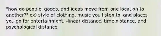 "how do people, goods, and ideas move from one location to another?" ex) style of clothing, music you listen to, and places you go for entertainment. -linear distance, time distance, and psychological distance