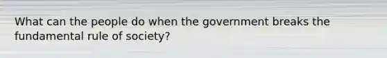 What can the people do when the government breaks the fundamental rule of society?