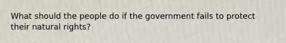 What should the people do if the government fails to protect their natural rights?