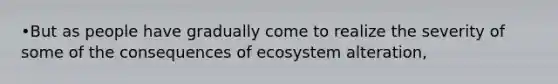 •But as people have gradually come to realize the severity of some of the consequences of ecosystem alteration,