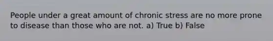 People under a great amount of chronic stress are no more prone to disease than those who are not. a) True b) False