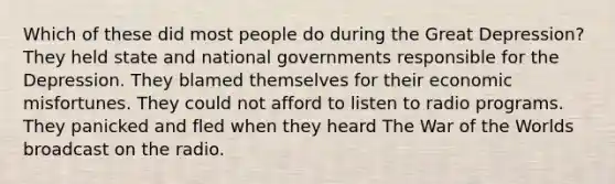 Which of these did most people do during the Great Depression? They held state and national governments responsible for the Depression. They blamed themselves for their economic misfortunes. They could not afford to listen to radio programs. They panicked and fled when they heard The War of the Worlds broadcast on the radio.