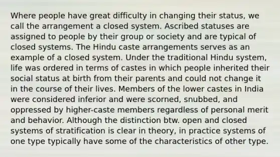 Where people have great difficulty in changing their status, we call the arrangement a closed system. Ascribed statuses are assigned to people by their group or society and are typical of closed systems. The Hindu caste arrangements serves as an example of a closed system. Under the traditional Hindu system, life was ordered in terms of castes in which people inherited their social status at birth from their parents and could not change it in the course of their lives. Members of the lower castes in India were considered inferior and were scorned, snubbed, and oppressed by higher-caste members regardless of personal merit and behavior. Although the distinction btw. open and closed systems of stratification is clear in theory, in practice systems of one type typically have some of the characteristics of other type.