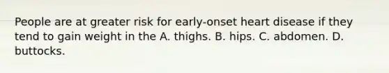 People are at greater risk for early-onset heart disease if they tend to gain weight in the A. thighs. B. hips. C. abdomen. D. buttocks.