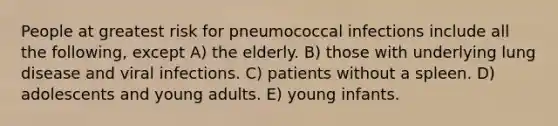 People at greatest risk for pneumococcal infections include all the following, except A) the elderly. B) those with underlying lung disease and viral infections. C) patients without a spleen. D) adolescents and young adults. E) young infants.