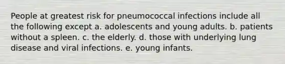 People at greatest risk for pneumococcal infections include all the following except a. adolescents and young adults. b. patients without a spleen. c. the elderly. d. those with underlying lung disease and viral infections. e. young infants.