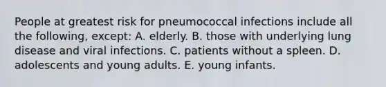 People at greatest risk for pneumococcal infections include all the following, except: A. elderly. B. those with underlying lung disease and viral infections. C. patients without a spleen. D. adolescents and young adults. E. young infants.