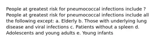 People at greatest risk for pneumococcal infections include ? People at greatest risk for pneumococcal infections include all the following except: a. Elderly b. Those with underlying lung disease and viral infections c. Patients without a spleen d. Adolescents and young adults e. Young infants