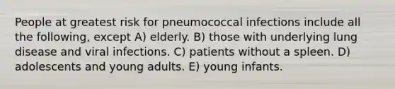 People at greatest risk for pneumococcal infections include all the following, except A) elderly. B) those with underlying lung disease and viral infections. C) patients without a spleen. D) adolescents and young adults. E) young infants.