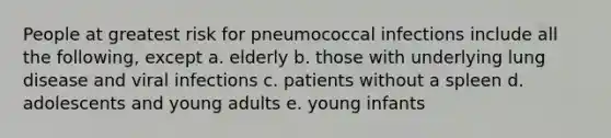 People at greatest risk for pneumococcal infections include all the following, except a. elderly b. those with underlying lung disease and viral infections c. patients without a spleen d. adolescents and young adults e. young infants