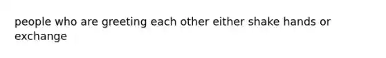 people who are greeting each other either shake hands or exchange