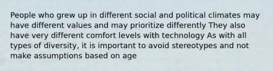 People who grew up in different social and political climates may have different values and may prioritize differently They also have very different comfort levels with technology As with all types of diversity, it is important to avoid stereotypes and not make assumptions based on age