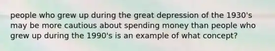 people who grew up during the great depression of the 1930's may be more cautious about spending money than people who grew up during the 1990's is an example of what concept?