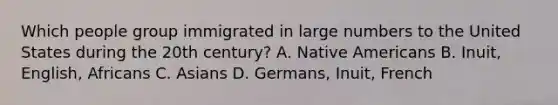 Which people group immigrated in large numbers to the United States during the 20th century? A. Native Americans B. Inuit, English, Africans C. Asians D. Germans, Inuit, French