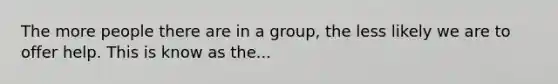 The more people there are in a group, the less likely we are to offer help. This is know as the...