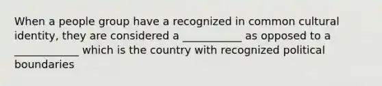 When a people group have a recognized in common cultural identity, they are considered a ___________ as opposed to a ____________ which is the country with recognized political boundaries